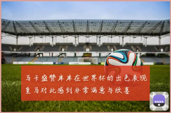 马卡盛赞库库在世界杯的出色表现皇马对此感到非常满意与欣喜
