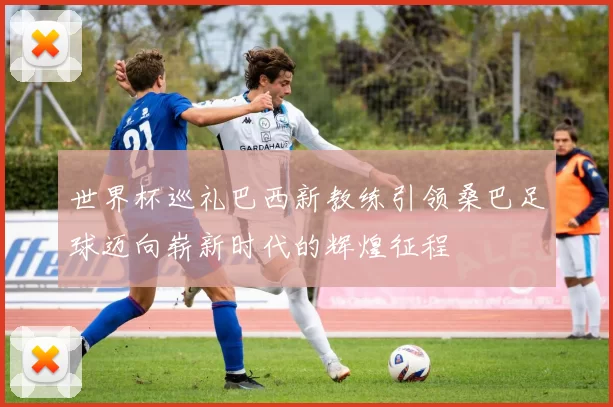 世界杯巡礼巴西新教练引领桑巴足球迈向崭新时代的辉煌征程