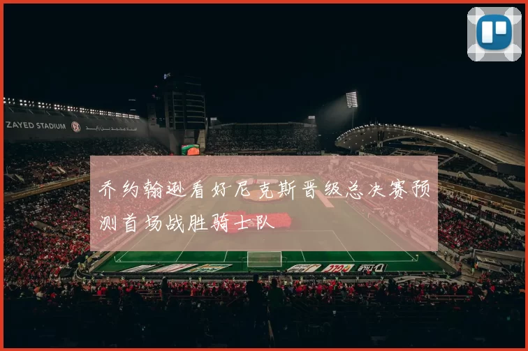 乔约翰逊看好尼克斯晋级总决赛预测首场战胜骑士队