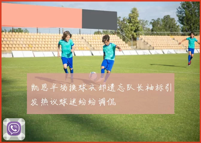凯恩半场换球衣却遗忘队长袖标引发热议球迷纷纷调侃