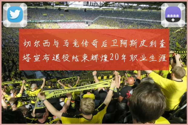 切尔西与马竞传奇后卫阿斯皮利奎塔宣布退役结束辉煌20年职业生涯