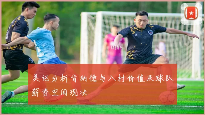 美记分析肯纳德与八村价值及球队薪资空间现状