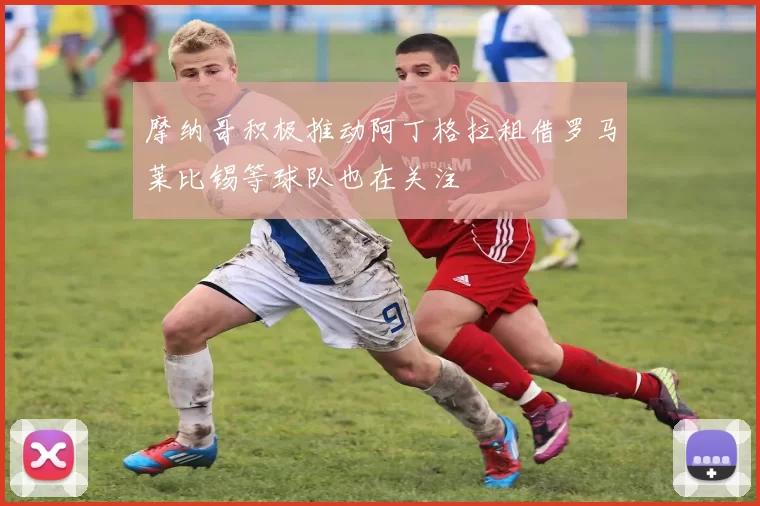 摩纳哥积极推动阿丁格拉租借罗马莱比锡等球队也在关注