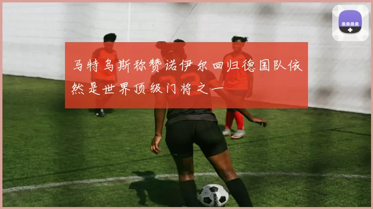 马特乌斯称赞诺伊尔回归德国队依然是世界顶级门将之一