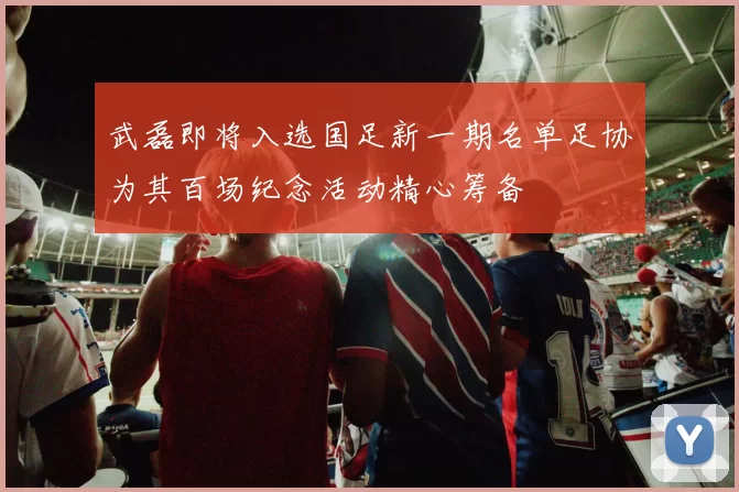 武磊即将入选国足新一期名单足协为其百场纪念活动精心筹备