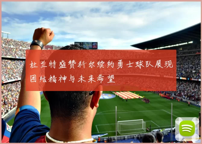 杜兰特盛赞科尔续约勇士球队展现团结精神与未来希望